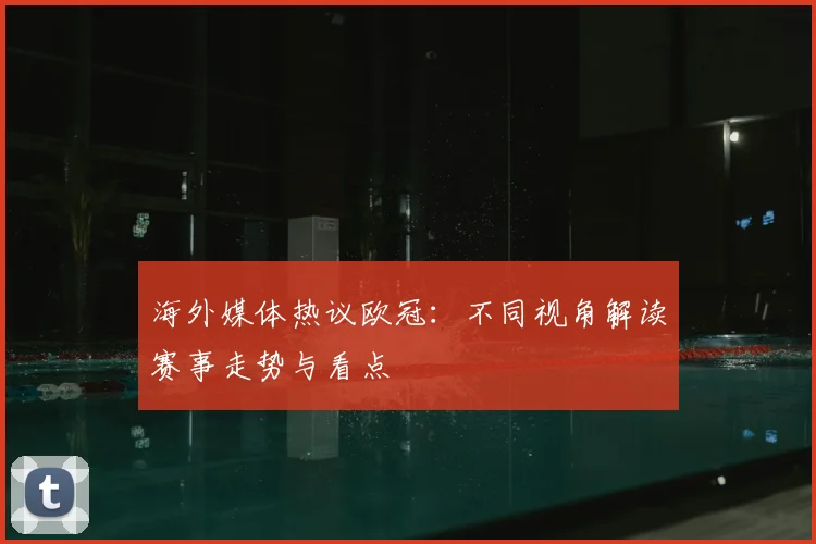 海外媒体热议欧冠:不同视角解读赛事走势与看点