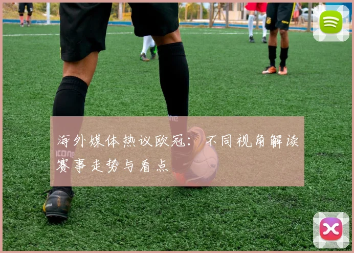 海外媒体热议欧冠:不同视角解读赛事走势与看点