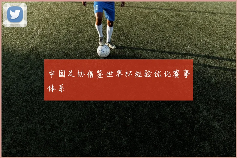 中国足协借鉴世界杯经验优化赛事体系